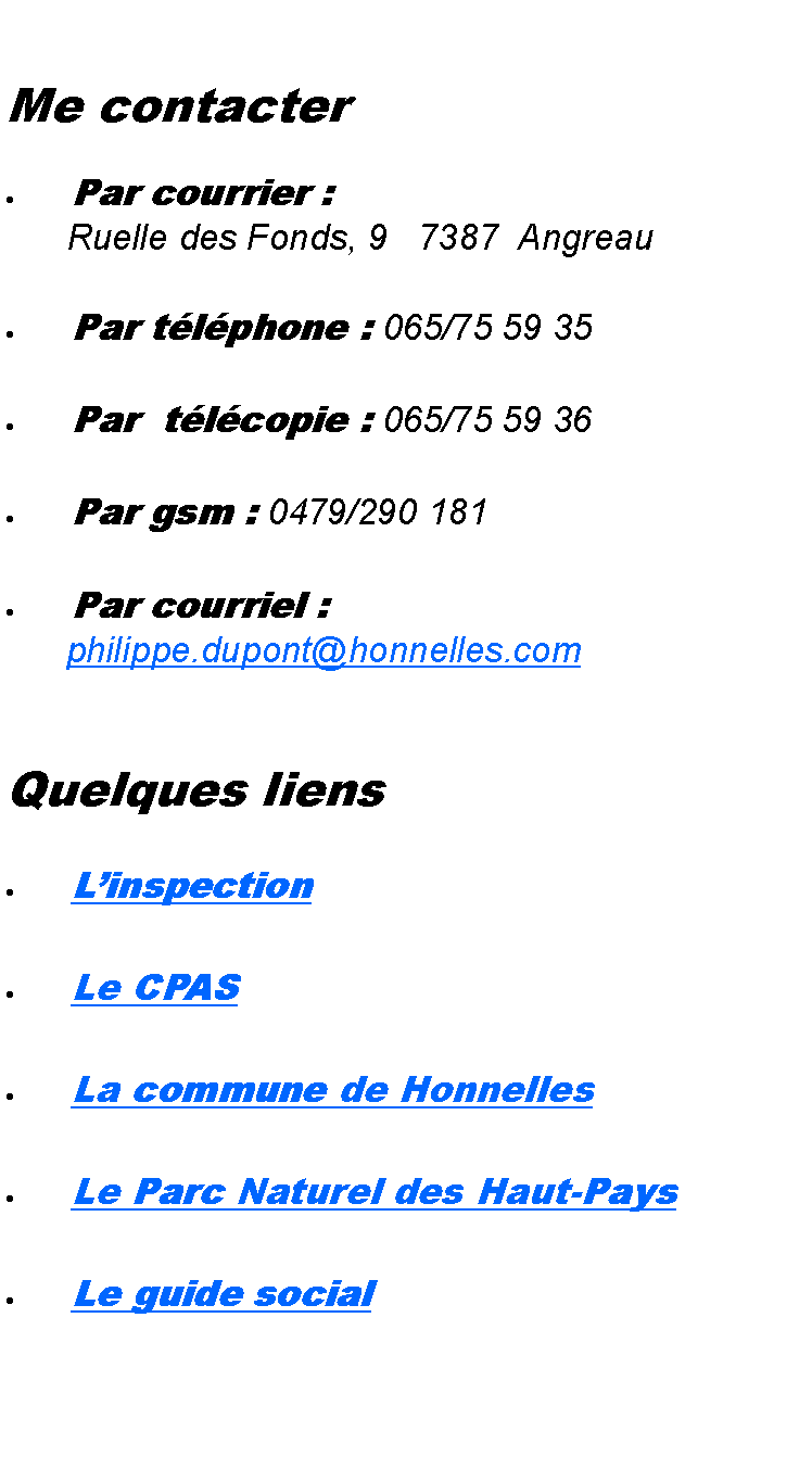 Zone de Texte: Me contacterPar courrier : 	 Ruelle des Fonds, 9   7387  AngreauPar tlphone : 065/75 59 35Par  tlcopie : 065/75 59 36Par gsm : 0479/290 181Par courriel : 	 philippe.dupont@honnelles.comQuelques liens LinspectionLe CPASLa commune de HonnellesLe Parc Naturel des Haut-PaysLe guide social