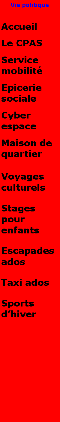 Zone de Texte: Vie politiqueAccueilLe CPASService mobilitEpicerie socialeCyber espaceMaison de quartierVoyages culturelsStages pour enfantsEscapades adosTaxi adosSports dhiver