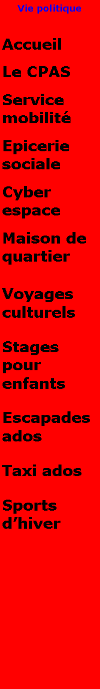 Zone de Texte: Vie politiqueAccueilLe CPASService mobilitEpicerie socialeCyber espaceMaison de quartierVoyages culturelsStages pour enfantsEscapades adosTaxi adosSports dhiver